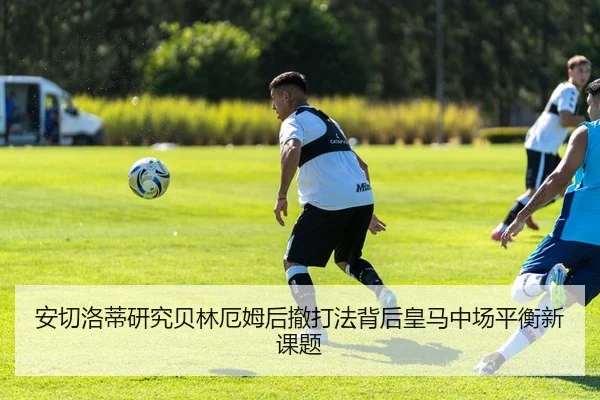 安切洛蒂研究贝林厄姆后撤打法背后皇马中场平衡新课题