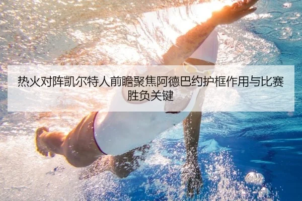 热火对阵凯尔特人前瞻聚焦阿德巴约护框作用与比赛胜负关键