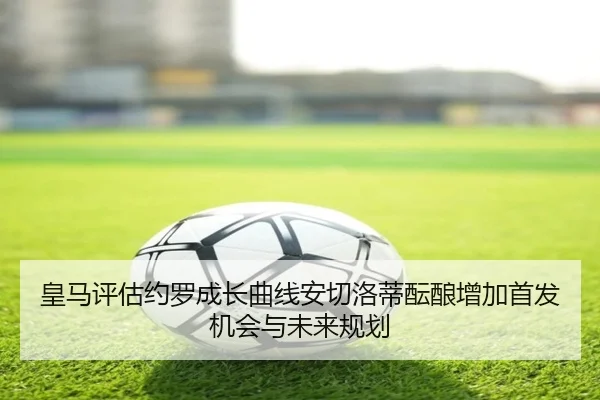 皇马评估约罗成长曲线安切洛蒂酝酿增加首发机会与未来规划